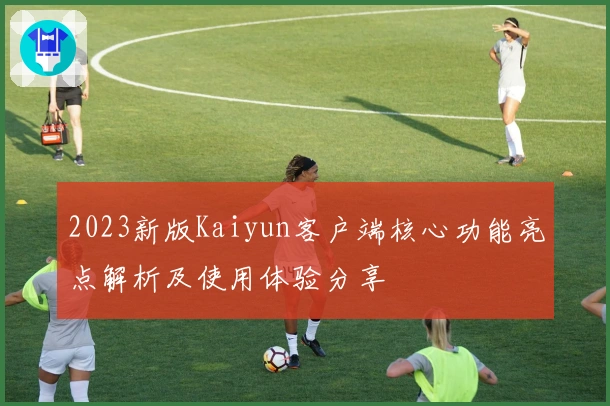 2023新版Kaiyun客户端核心功能亮点解析及使用体验分享