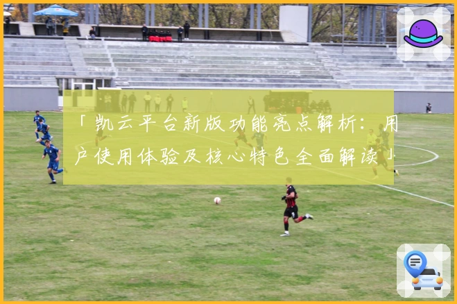 「凯云平台新版功能亮点解析:用户使用体验及核心特色全面解读」