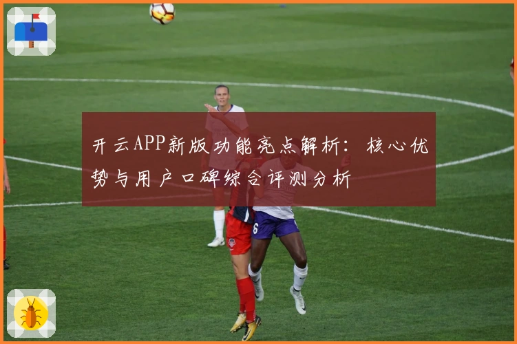 开云APP新版功能亮点解析：核心优势与用户口碑综合评测分析