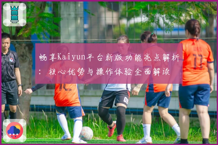 畅享Kaiyun平台新版功能亮点解析:核心优势与操作体验全面解读